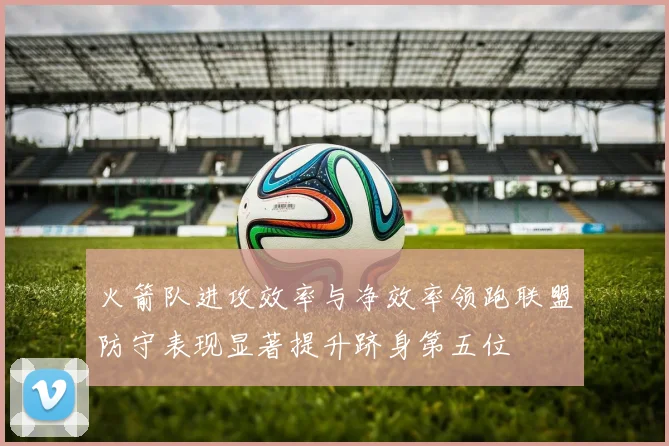 火箭队进攻效率与净效率领跑联盟防守表现显著提升跻身第五位