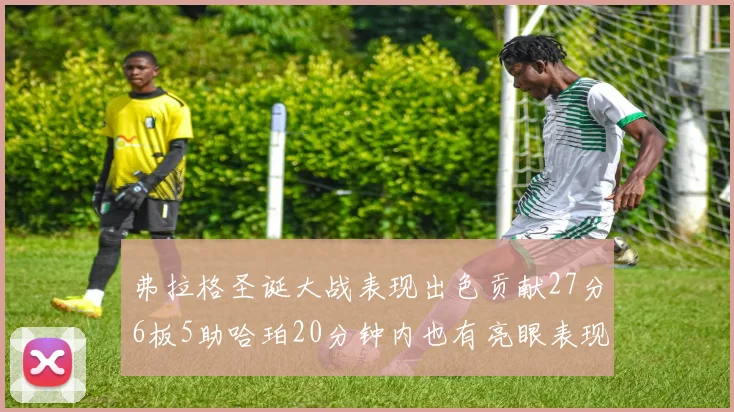 弗拉格圣诞大战表现出色贡献27分6板5助哈珀20分钟内也有亮眼表现
