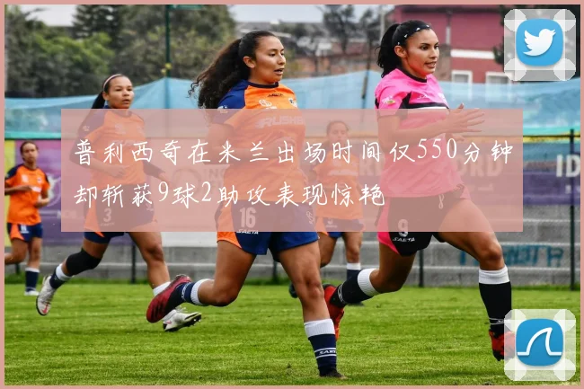普利西奇在米兰出场时间仅550分钟却斩获9球2助攻表现惊艳