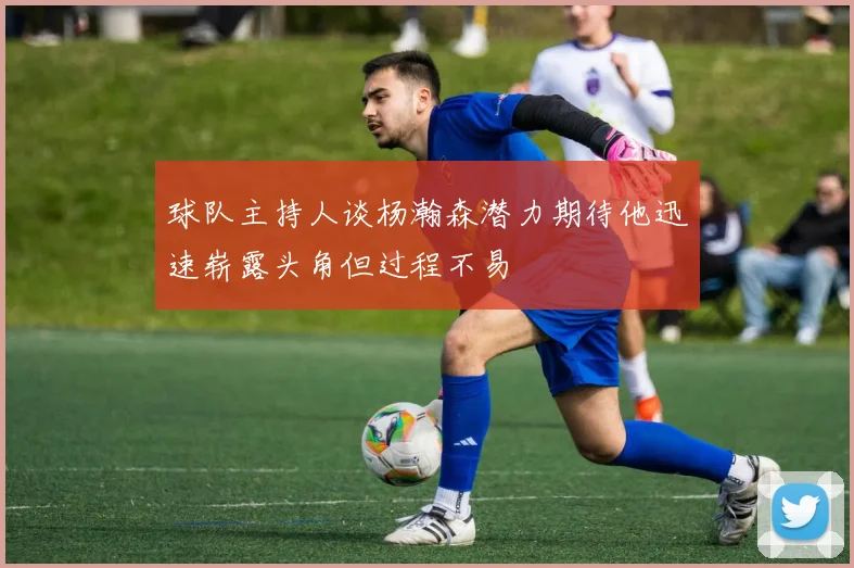 球队主持人谈杨瀚森潜力期待他迅速崭露头角但过程不易