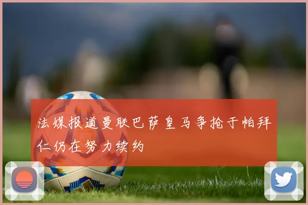 法媒报道曼联巴萨皇马争抢于帕拜仁仍在努力续约