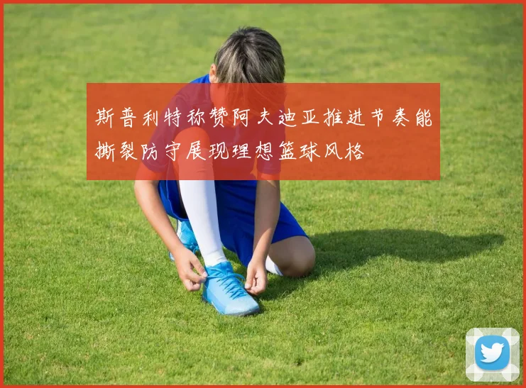 斯普利特称赞阿夫迪亚推进节奏能撕裂防守展现理想篮球风格