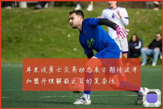 库里谈勇士交易动态表示期待波津加盟并理解截止日的复杂性