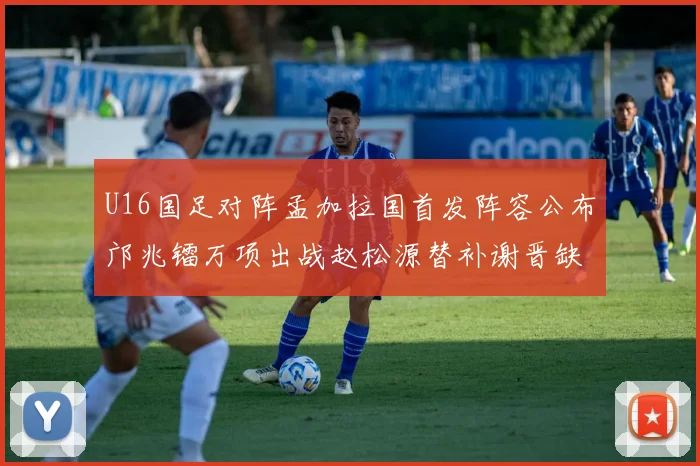 U16国足对阵孟加拉国首发阵容公布邝兆镭万项出战赵松源替补谢晋缺席