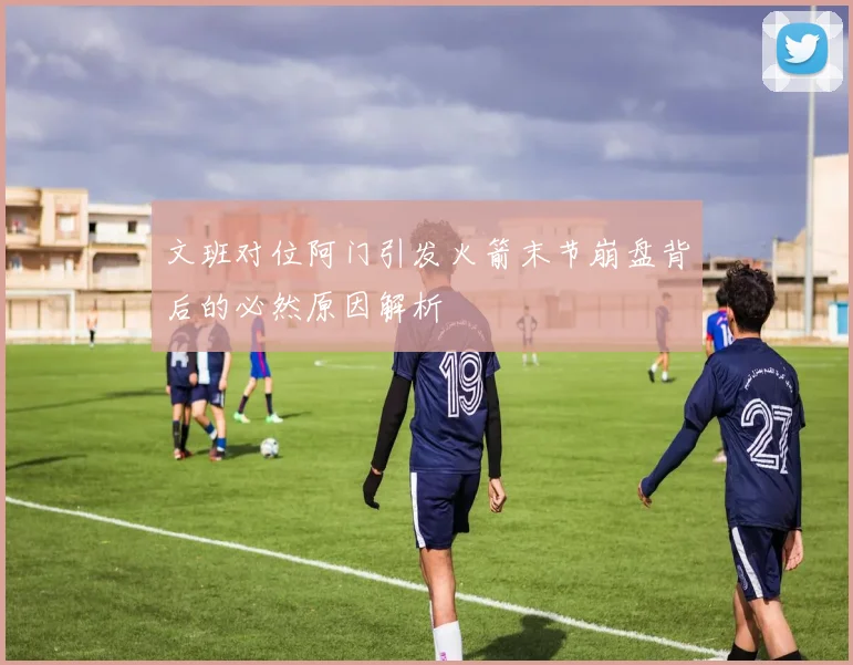 文班对位阿门引发火箭末节崩盘背后的必然原因解析