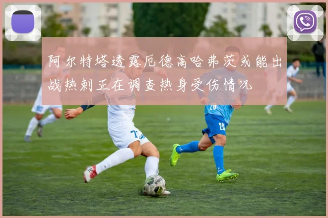 阿尔特塔透露厄德高哈弗茨或能出战热刺正在调查热身受伤情况