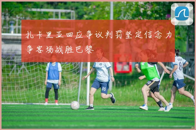 扎卡里亚回应争议判罚坚定信念力争客场战胜巴黎