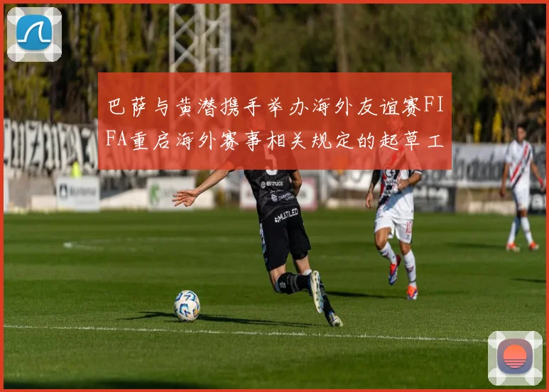 巴萨与黄潜携手举办海外友谊赛FIFA重启海外赛事相关规定的起草工作