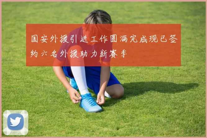 国安外援引进工作圆满完成现已签约六名外援助力新赛季