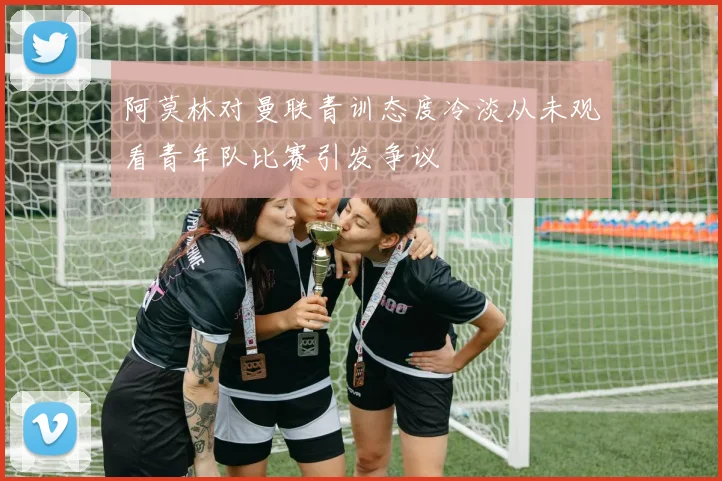 阿莫林对曼联青训态度冷淡从未观看青年队比赛引发争议