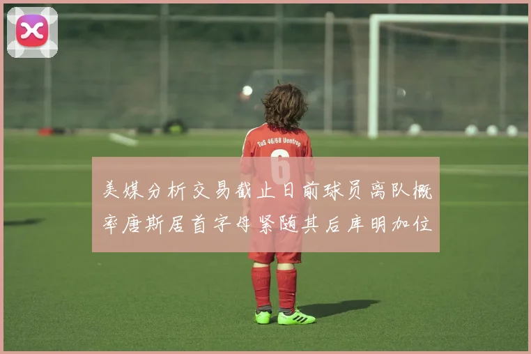 美媒分析交易截止日前球员离队概率唐斯居首字母紧随其后库明加位列第三