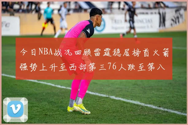 今日NBA战况回顾雷霆稳居榜首火箭强势上升至西部第三76人跌至第八位